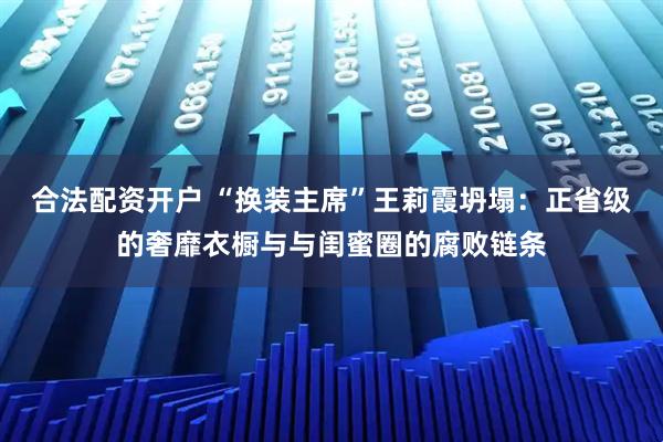 合法配资开户 “换装主席”王莉霞坍塌：正省级的奢靡衣橱与与闺蜜圈的腐败链条