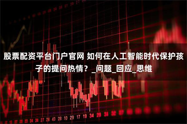 股票配资平台门户官网 如何在人工智能时代保护孩子的提问热情？_问题_回应_思维