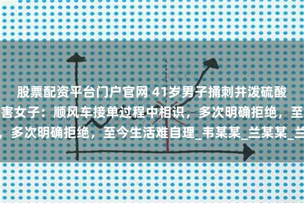 股票配资平台门户官网 41岁男子捅刺并泼硫酸致女子重伤获死刑，被害女子：顺风车接单过程中相识，多次明确拒绝，至今生活难自理_韦某某_兰某某_兰女士