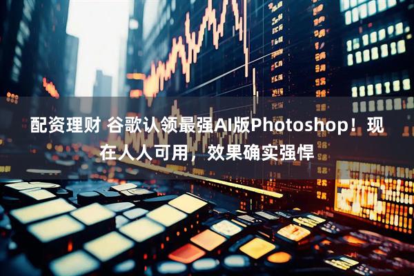 配资理财 谷歌认领最强AI版Photoshop！现在人人可用，效果确实强悍