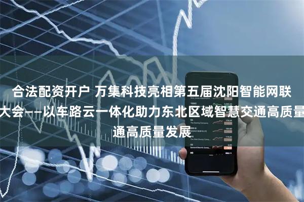 合法配资开户 万集科技亮相第五届沈阳智能网联汽车大会——以车路云一体化助力东北区域智慧交通高质量发展