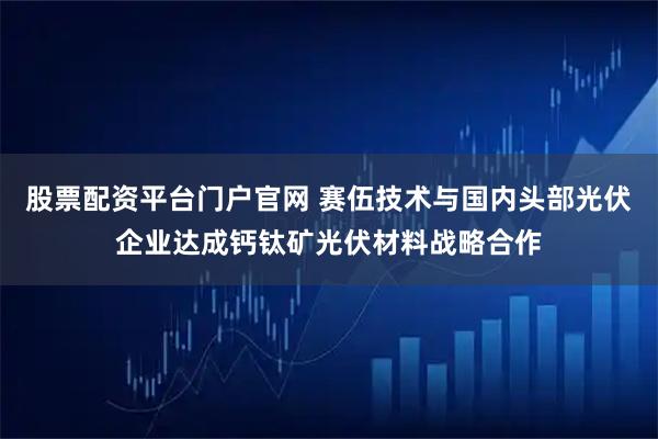 股票配资平台门户官网 赛伍技术与国内头部光伏企业达成钙钛矿光伏材料战略合作