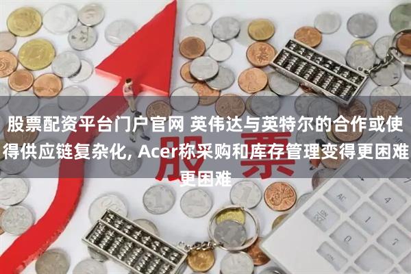 股票配资平台门户官网 英伟达与英特尔的合作或使得供应链复杂化, Acer称采购和库存管理变得更困难