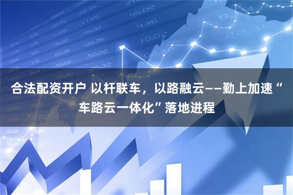 合法配资开户 以杆联车，以路融云——勤上加速“车路云一体化”落地进程