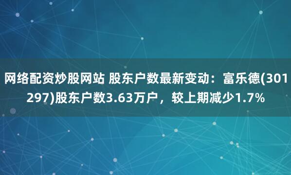 网络配资炒股网站 股东户数最新变动：富乐德(301297)股东户数3.63万户，较上期减少1.7%