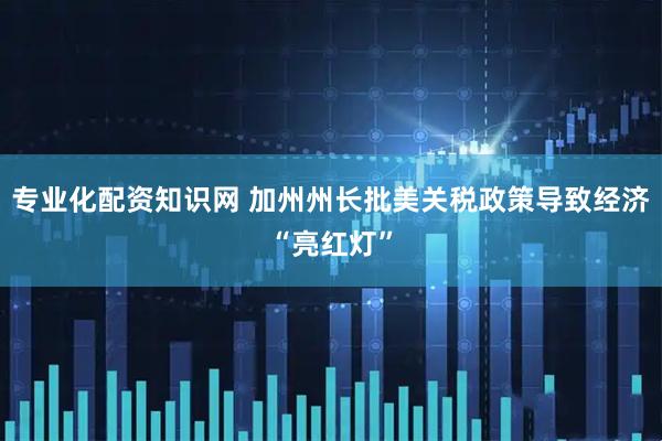 专业化配资知识网 加州州长批美关税政策导致经济“亮红灯”