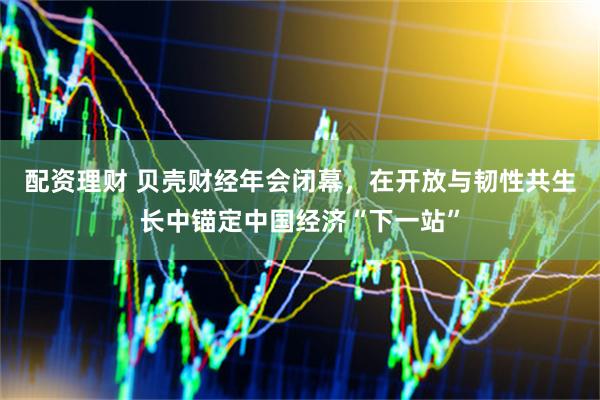 配资理财 贝壳财经年会闭幕，在开放与韧性共生长中锚定中国经济“下一站”