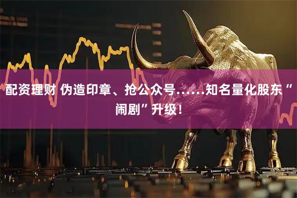 配资理财 伪造印章、抢公众号……知名量化股东“闹剧”升级！